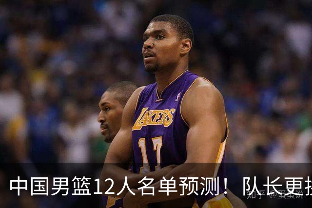 中国男篮12人名单预测！队长更换，杨瀚森王俊杰首发，赛程出炉